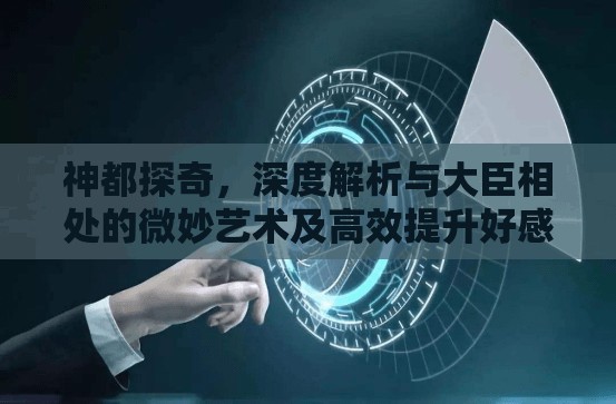 神都探奇，深度解析与大臣相处的微妙艺术及高效提升好感度策略