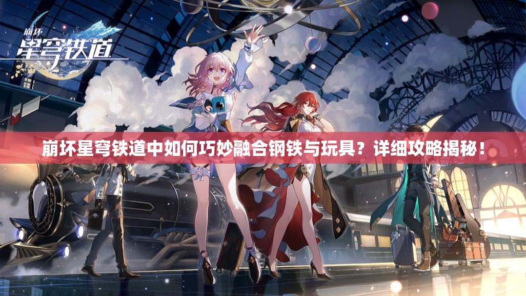 崩坏星穹铁道中如何巧妙融合钢铁与玩具？详细攻略揭秘！
